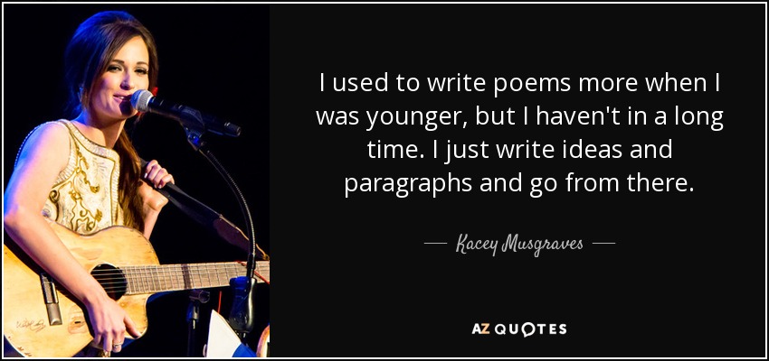 I used to write poems more when I was younger, but I haven't in a long time. I just write ideas and paragraphs and go from there. - Kacey Musgraves