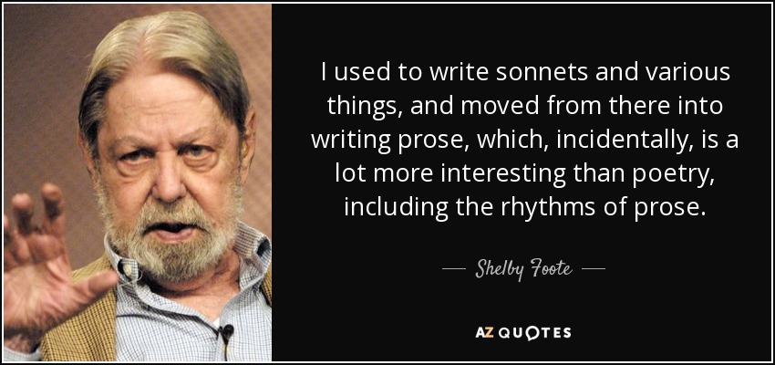 I used to write sonnets and various things, and moved from there into writing prose, which, incidentally, is a lot more interesting than poetry, including the rhythms of prose. - Shelby Foote