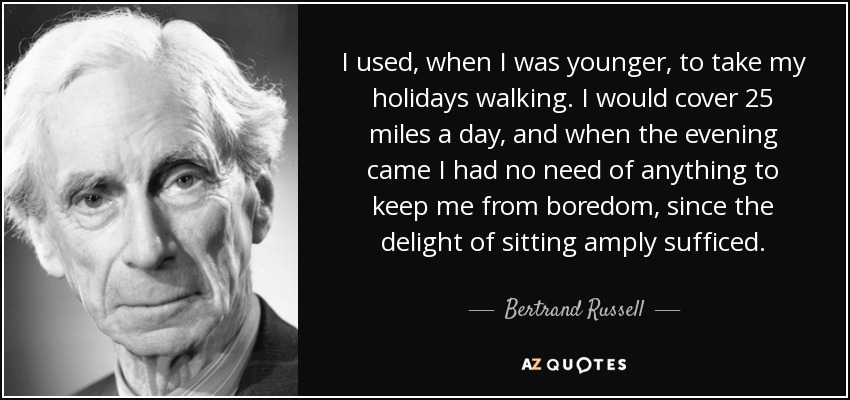 I used, when I was younger, to take my holidays walking. I would cover 25 miles a day, and when the evening came I had no need of anything to keep me from boredom, since the delight of sitting amply sufficed. - Bertrand Russell