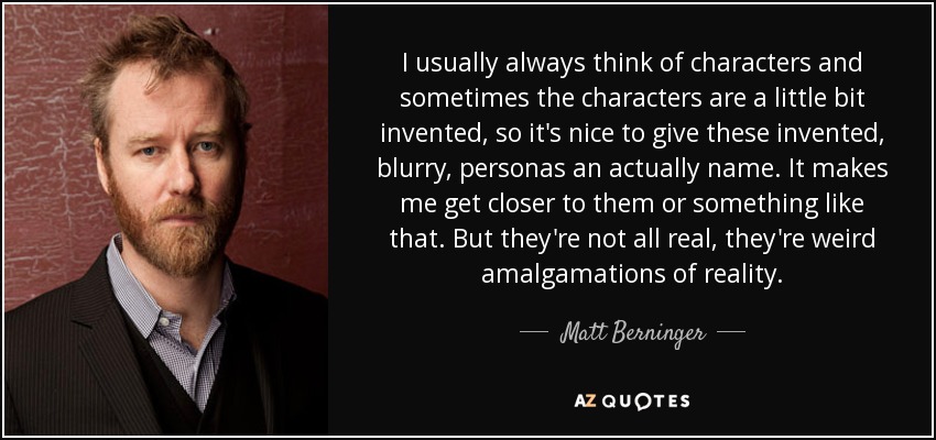 I usually always think of characters and sometimes the characters are a little bit invented, so it's nice to give these invented, blurry, personas an actually name. It makes me get closer to them or something like that. But they're not all real, they're weird amalgamations of reality. - Matt Berninger