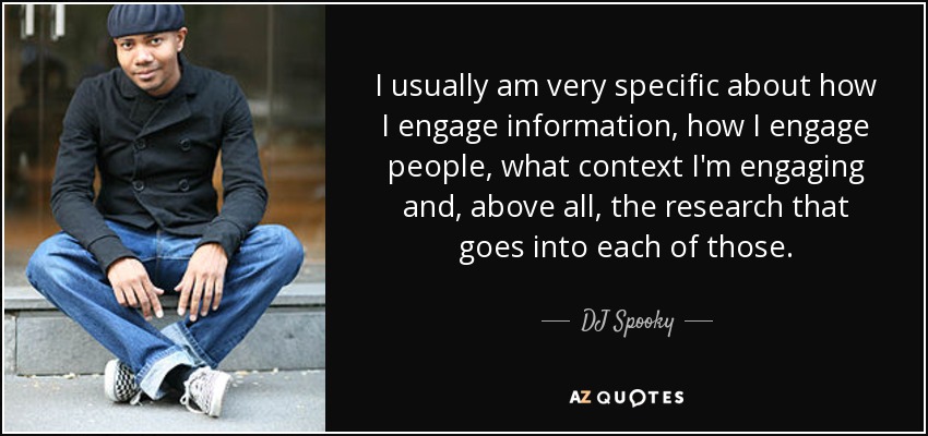 I usually am very specific about how I engage information, how I engage people, what context I'm engaging and, above all, the research that goes into each of those. - DJ Spooky