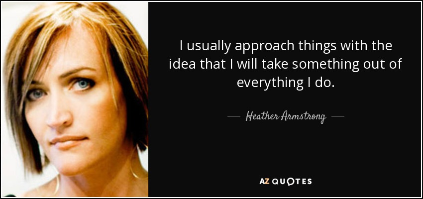I usually approach things with the idea that I will take something out of everything I do. - Heather Armstrong