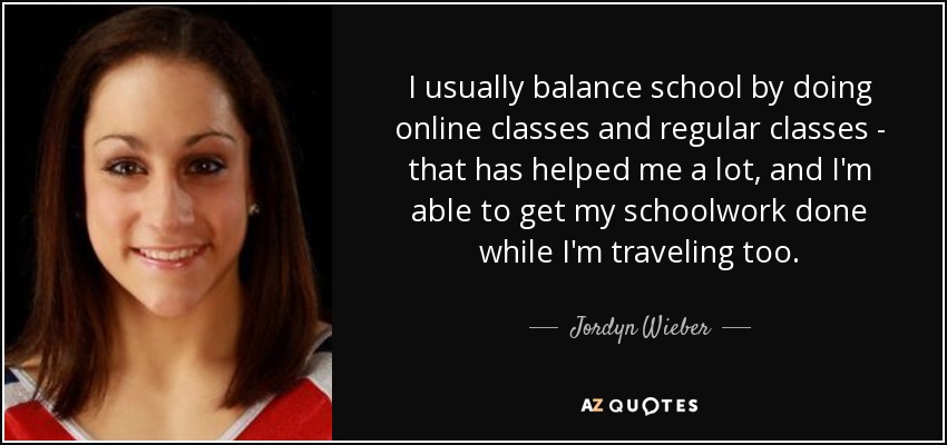 I usually balance school by doing online classes and regular classes - that has helped me a lot, and I'm able to get my schoolwork done while I'm traveling too. - Jordyn Wieber