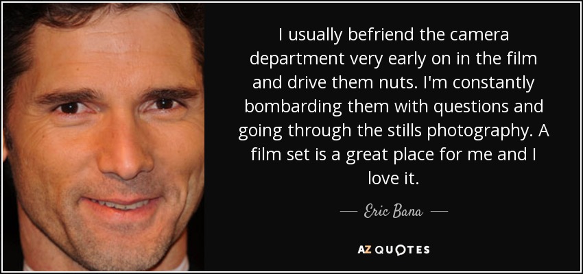 I usually befriend the camera department very early on in the film and drive them nuts. I'm constantly bombarding them with questions and going through the stills photography. A film set is a great place for me and I love it. - Eric Bana
