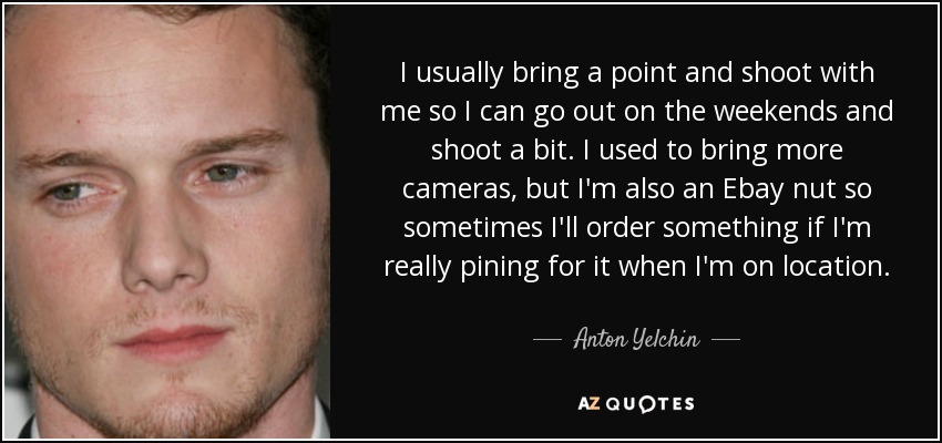 I usually bring a point and shoot with me so I can go out on the weekends and shoot a bit. I used to bring more cameras, but I'm also an Ebay nut so sometimes I'll order something if I'm really pining for it when I'm on location. - Anton Yelchin