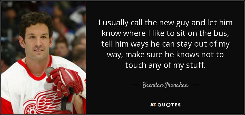 I usually call the new guy and let him know where I like to sit on the bus, tell him ways he can stay out of my way, make sure he knows not to touch any of my stuff. - Brendan Shanahan