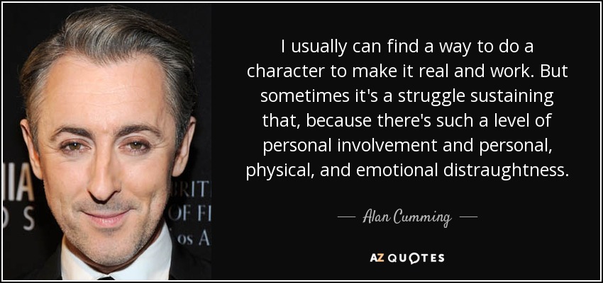 I usually can find a way to do a character to make it real and work. But sometimes it's a struggle sustaining that, because there's such a level of personal involvement and personal, physical, and emotional distraughtness. - Alan Cumming