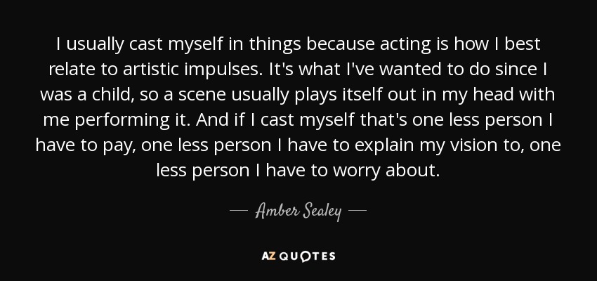 I usually cast myself in things because acting is how I best relate to artistic impulses. It's what I've wanted to do since I was a child, so a scene usually plays itself out in my head with me performing it. And if I cast myself that's one less person I have to pay, one less person I have to explain my vision to, one less person I have to worry about. - Amber Sealey