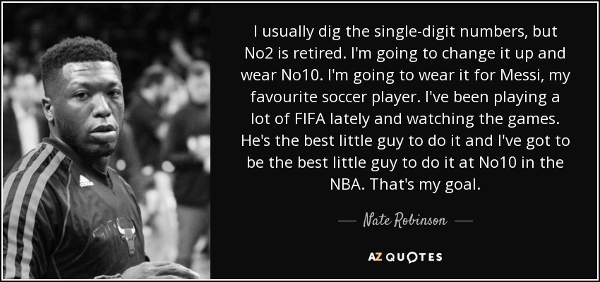 I usually dig the single-digit numbers, but No2 is retired. I'm going to change it up and wear No10. I'm going to wear it for Messi, my favourite soccer player. I've been playing a lot of FIFA lately and watching the games. He's the best little guy to do it and I've got to be the best little guy to do it at No10 in the NBA. That's my goal. - Nate Robinson