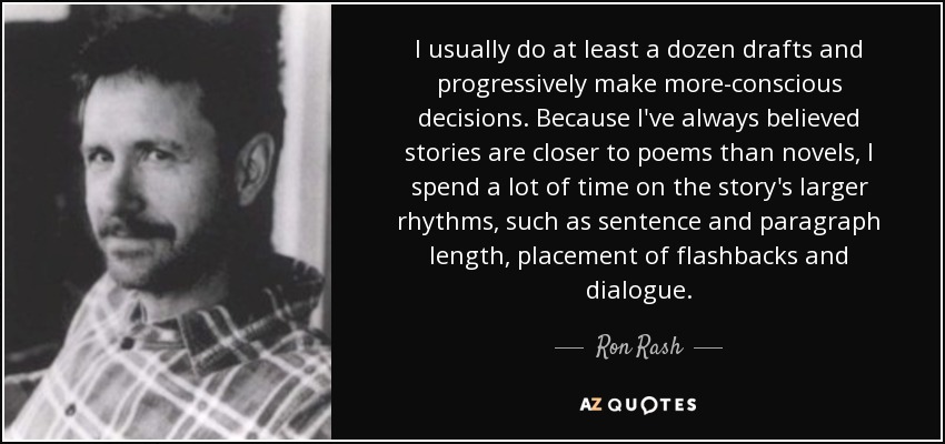 I usually do at least a dozen drafts and progressively make more-conscious decisions. Because I've always believed stories are closer to poems than novels, I spend a lot of time on the story's larger rhythms, such as sentence and paragraph length, placement of flashbacks and dialogue. - Ron Rash