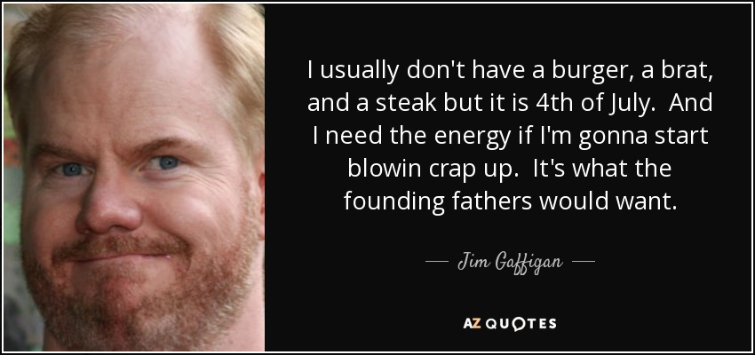 I usually don't have a burger, a brat, and a steak but it is 4th of July. And I need the energy if I'm gonna start blowin crap up. It's what the founding fathers would want. - Jim Gaffigan