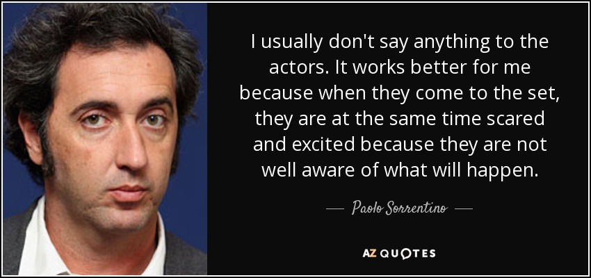 I usually don't say anything to the actors. It works better for me because when they come to the set, they are at the same time scared and excited because they are not well aware of what will happen. - Paolo Sorrentino