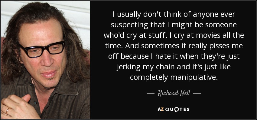 I usually don't think of anyone ever suspecting that I might be someone who'd cry at stuff. I cry at movies all the time. And sometimes it really pisses me off because I hate it when they're just jerking my chain and it's just like completely manipulative. - Richard Hell