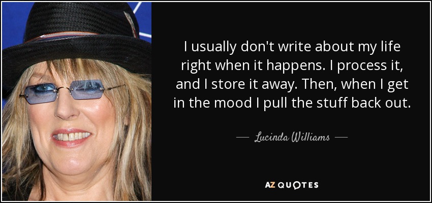 I usually don't write about my life right when it happens. I process it, and I store it away. Then, when I get in the mood I pull the stuff back out. - Lucinda Williams