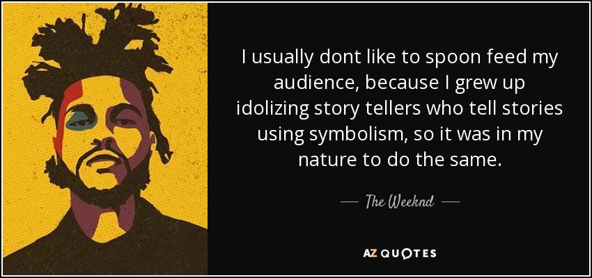I usually dont like to spoon feed my audience, because I grew up idolizing story tellers who tell stories using symbolism, so it was in my nature to do the same. - The Weeknd