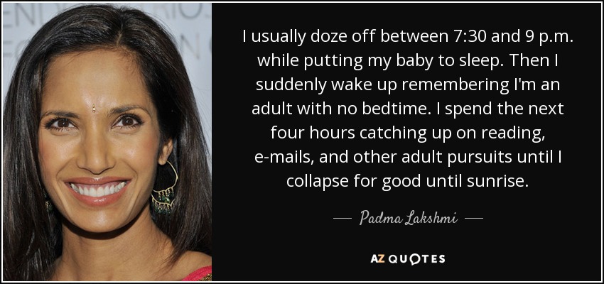I usually doze off between 7:30 and 9 p.m. while putting my baby to sleep. Then I suddenly wake up remembering I'm an adult with no bedtime. I spend the next four hours catching up on reading, e-mails, and other adult pursuits until I collapse for good until sunrise. - Padma Lakshmi