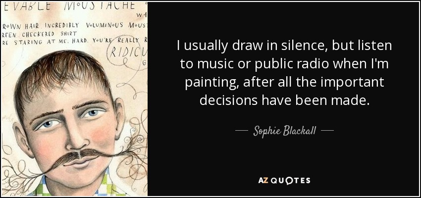 I usually draw in silence, but listen to music or public radio when I'm painting, after all the important decisions have been made. - Sophie Blackall