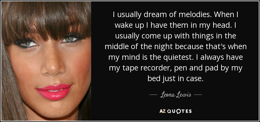 I usually dream of melodies. When I wake up I have them in my head. I usually come up with things in the middle of the night because that's when my mind is the quietest. I always have my tape recorder, pen and pad by my bed just in case. - Leona Lewis