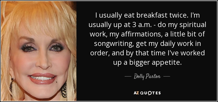 I usually eat breakfast twice. I'm usually up at 3 a.m. - do my spiritual work, my affirmations, a little bit of songwriting, get my daily work in order, and by that time I've worked up a bigger appetite. - Dolly Parton