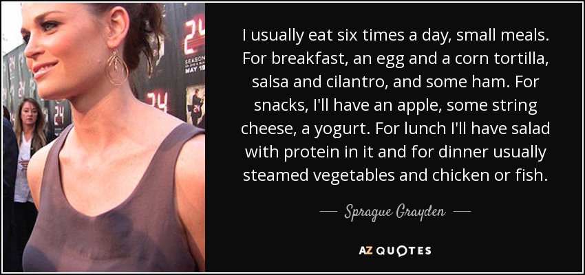 I usually eat six times a day, small meals. For breakfast, an egg and a corn tortilla, salsa and cilantro, and some ham. For snacks, I'll have an apple, some string cheese, a yogurt. For lunch I'll have salad with protein in it and for dinner usually steamed vegetables and chicken or fish. - Sprague Grayden