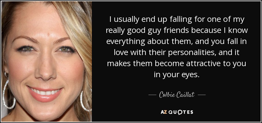 I usually end up falling for one of my really good guy friends because I know everything about them, and you fall in love with their personalities, and it makes them become attractive to you in your eyes. - Colbie Caillat