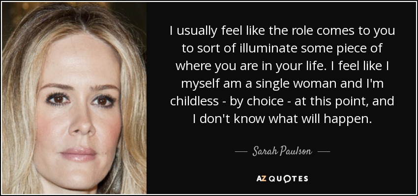 I usually feel like the role comes to you to sort of illuminate some piece of where you are in your life. I feel like I myself am a single woman and I'm childless - by choice - at this point, and I don't know what will happen. - Sarah Paulson