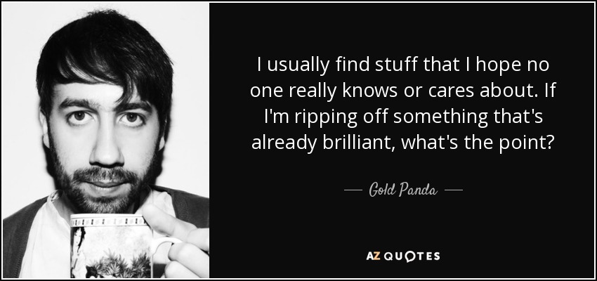 I usually find stuff that I hope no one really knows or cares about. If I'm ripping off something that's already brilliant, what's the point? - Gold Panda