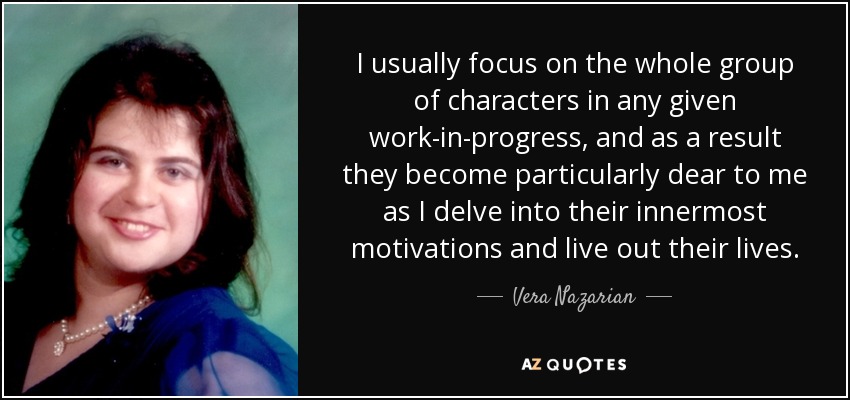 I usually focus on the whole group of characters in any given work-in-progress, and as a result they become particularly dear to me as I delve into their innermost motivations and live out their lives. - Vera Nazarian