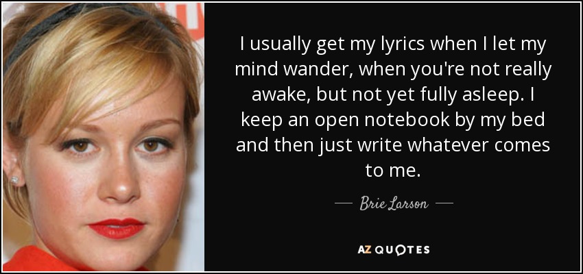 I usually get my lyrics when I let my mind wander, when you're not really awake, but not yet fully asleep. I keep an open notebook by my bed and then just write whatever comes to me. - Brie Larson