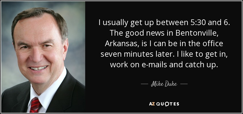 I usually get up between 5:30 and 6. The good news in Bentonville, Arkansas, is I can be in the office seven minutes later. I like to get in, work on e-mails and catch up. - Mike Duke