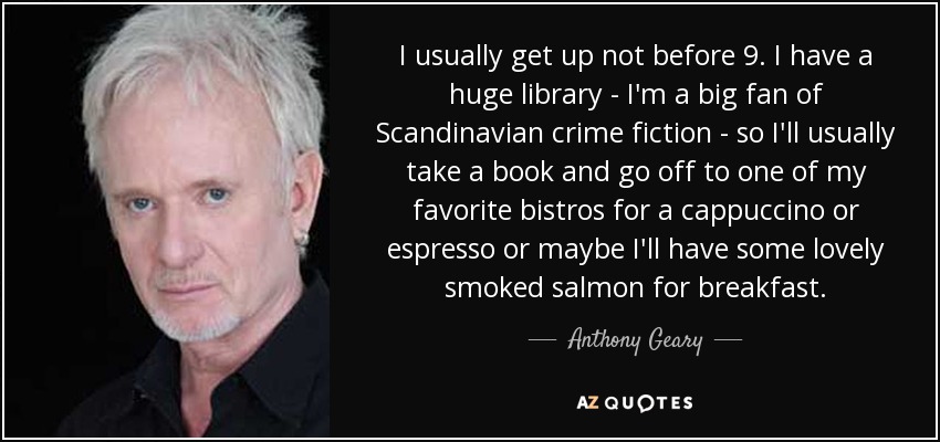I usually get up not before 9. I have a huge library - I'm a big fan of Scandinavian crime fiction - so I'll usually take a book and go off to one of my favorite bistros for a cappuccino or espresso or maybe I'll have some lovely smoked salmon for breakfast. - Anthony Geary