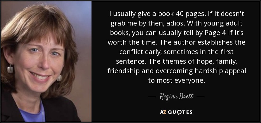 I usually give a book 40 pages. If it doesn't grab me by then, adios. With young adult books, you can usually tell by Page 4 if it's worth the time. The author establishes the conflict early, sometimes in the first sentence. The themes of hope, family, friendship and overcoming hardship appeal to most everyone. - Regina Brett