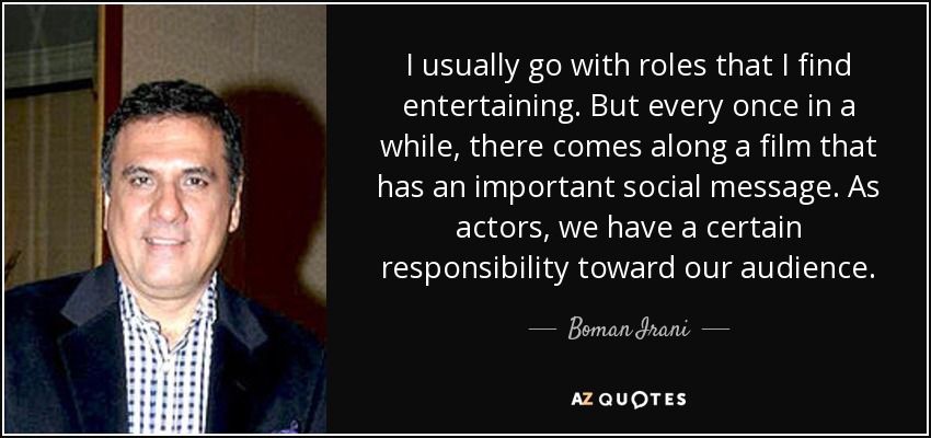 I usually go with roles that I find entertaining. But every once in a while, there comes along a film that has an important social message. As actors, we have a certain responsibility toward our audience. - Boman Irani