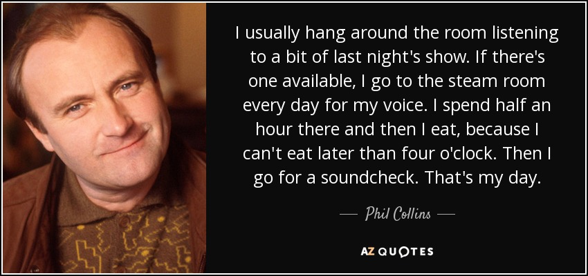 I usually hang around the room listening to a bit of last night's show. If there's one available, I go to the steam room every day for my voice. I spend half an hour there and then I eat, because I can't eat later than four o'clock. Then I go for a soundcheck. That's my day. - Phil Collins