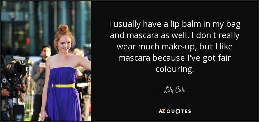 I usually have a lip balm in my bag and mascara as well. I don't really wear much make-up, but I like mascara because I've got fair colouring. - Lily Cole