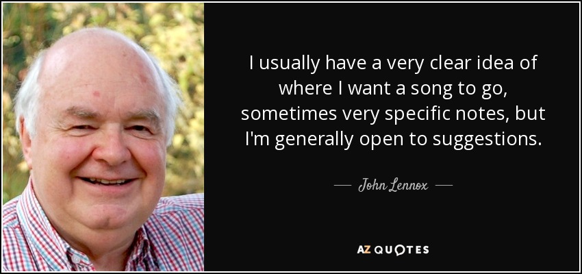 I usually have a very clear idea of where I want a song to go, sometimes very specific notes, but I'm generally open to suggestions. - John Lennox