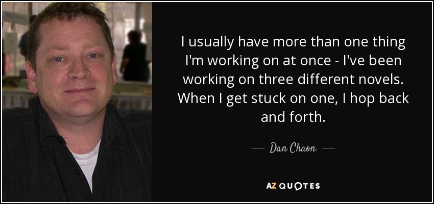 I usually have more than one thing I'm working on at once - I've been working on three different novels. When I get stuck on one, I hop back and forth. - Dan Chaon