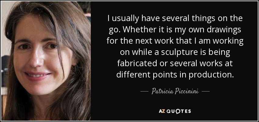 I usually have several things on the go. Whether it is my own drawings for the next work that I am working on while a sculpture is being fabricated or several works at different points in production. - Patricia Piccinini