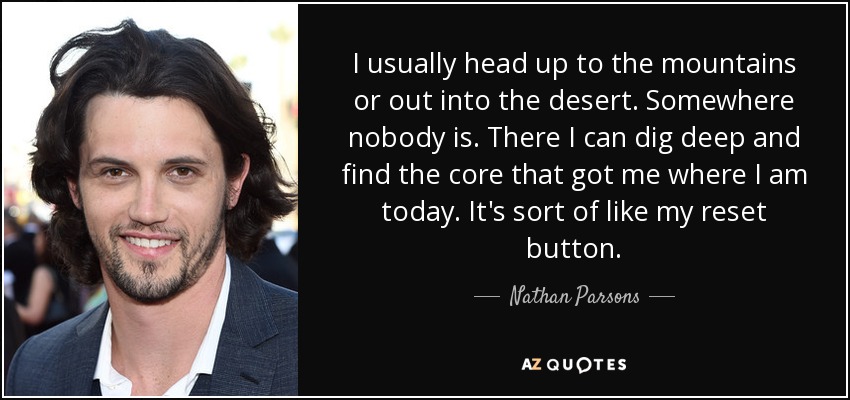 I usually head up to the mountains or out into the desert. Somewhere nobody is. There I can dig deep and find the core that got me where I am today. It's sort of like my reset button. - Nathan Parsons