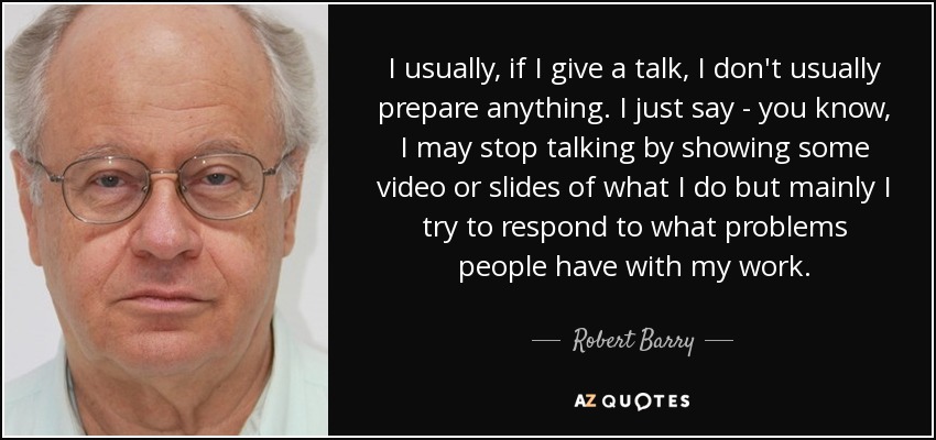 I usually, if I give a talk, I don't usually prepare anything. I just say - you know, I may stop talking by showing some video or slides of what I do but mainly I try to respond to what problems people have with my work. - Robert Barry