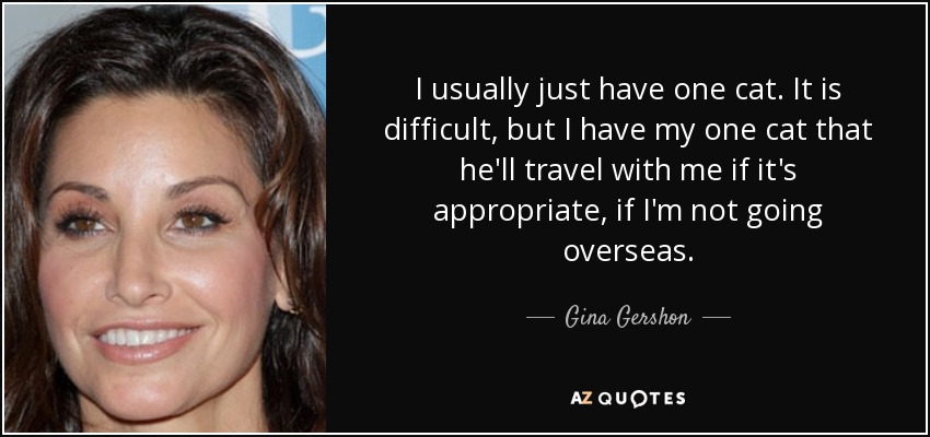 I usually just have one cat. It is difficult, but I have my one cat that he'll travel with me if it's appropriate, if I'm not going overseas. - Gina Gershon