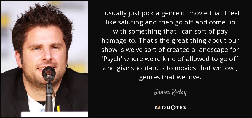 I usually just pick a genre of movie that I feel like saluting and then go off and come up with something that I can sort of pay homage to. That's the great thing about our show is we've sort of created a landscape for 'Psych' where we're kind of allowed to go off and give shout-outs to movies that we love, genres that we love. - James Roday