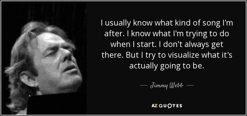 I usually know what kind of song I'm after. I know what I'm trying to do when I start. I don't always get there. But I try to visualize what it's actually going to be. - Jimmy Webb