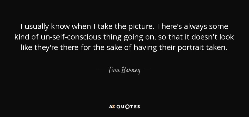 I usually know when I take the picture. There's always some kind of un-self-conscious thing going on, so that it doesn't look like they're there for the sake of having their portrait taken. - Tina Barney