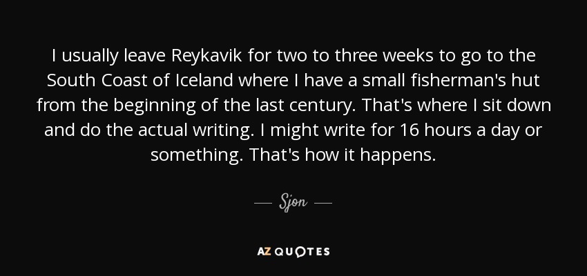 I usually leave Reykavik for two to three weeks to go to the South Coast of Iceland where I have a small fisherman's hut from the beginning of the last century. That's where I sit down and do the actual writing. I might write for 16 hours a day or something. That's how it happens. - Sjon