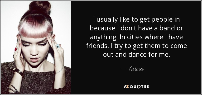 I usually like to get people in because I don't have a band or anything. In cities where I have friends, I try to get them to come out and dance for me. - Grimes