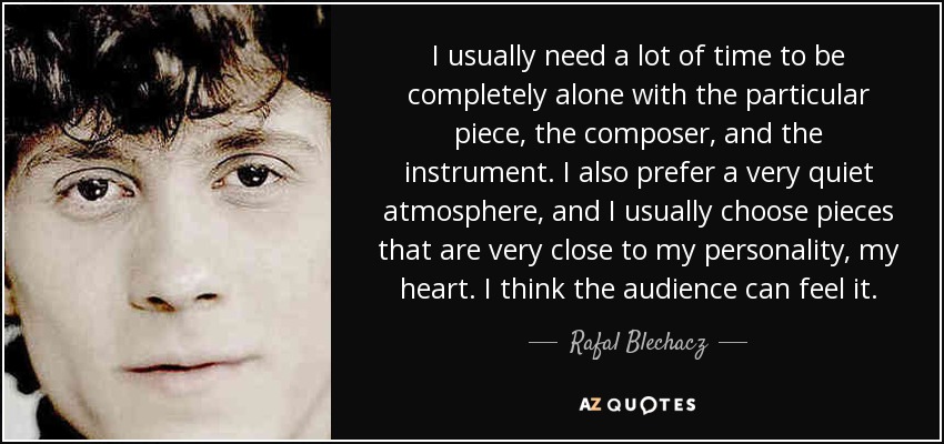 I usually need a lot of time to be completely alone with the particular piece, the composer, and the instrument. I also prefer a very quiet atmosphere, and I usually choose pieces that are very close to my personality, my heart. I think the audience can feel it. - Rafal Blechacz