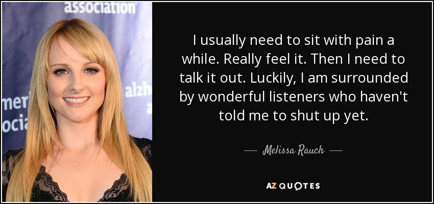 I usually need to sit with pain a while. Really feel it. Then I need to talk it out. Luckily, I am surrounded by wonderful listeners who haven't told me to shut up yet. - Melissa Rauch