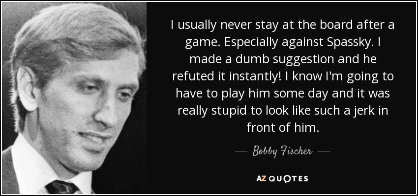 I usually never stay at the board after a game. Especially against Spassky. I made a dumb suggestion and he refuted it instantly! I know I'm going to have to play him some day and it was really stupid to look like such a jerk in front of him. - Bobby Fischer