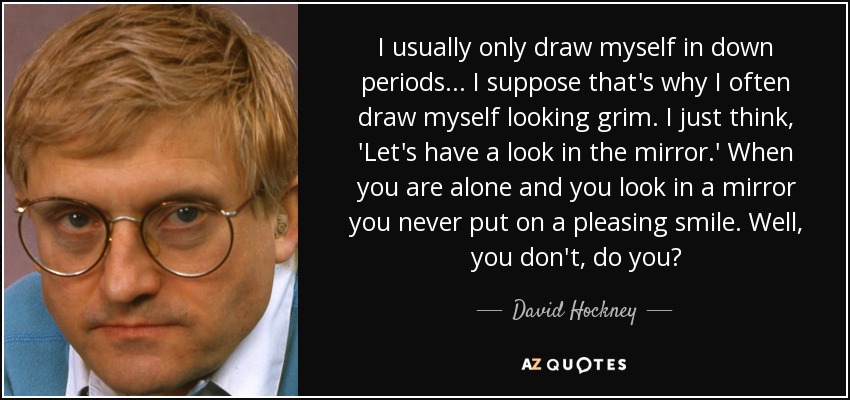I usually only draw myself in down periods... I suppose that's why I often draw myself looking grim. I just think, 'Let's have a look in the mirror.' When you are alone and you look in a mirror you never put on a pleasing smile. Well, you don't, do you? - David Hockney